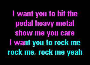 I want you to hit the
pedal heavy metal
show me you care

I want you to rock me
rock me, rock me yeah