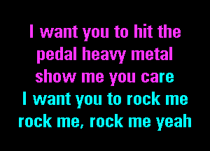I want you to hit the
pedal heavy metal
show me you care

I want you to rock me
rock me, rock me yeah