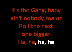 It's the Gang, baby
ain't nobody realer

Roll the next

one bigger
Ha, ha, ha, ha
