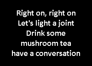 Right on, right on
Let's light a joint

Drink some
mushroom tea
have a conversation
