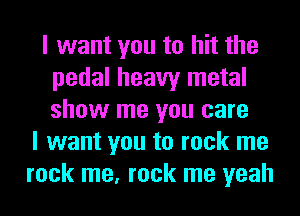 I want you to hit the
pedal heavy metal
show me you care

I want you to rock me
rock me, rock me yeah