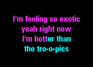 I'm feeling so exotic
yeah right now

I'm hotter than
the tro-o-pics