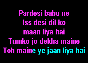 Pardesi hahu ne
lss desi dil ko
maan liya hai
Tumko io dekha maine
Toh maine ye iaan liya hai