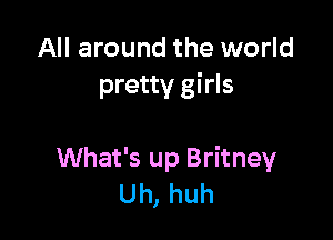 All around the world
pretty girls

What's up Britney
Uh, huh