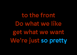 to the front
Do what we like

get what we want
We're just so pretty