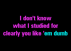 I don't know

what I studied for
clearly you like 'em dumb