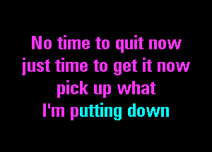 No time to quit now
iust time to get it now

pick up what
I'm putting down