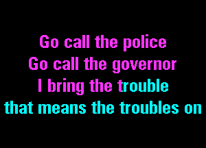 Go call the police
Go call the governor
I bring the trouble
that means the troubles on