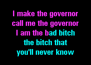 I make the governor
call me the governor
I am the had hitch
the bitch that
you'll never know