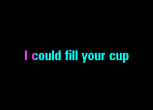 I could fill your cup