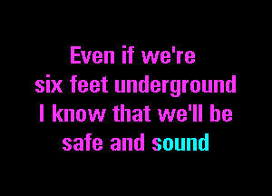 Even if we're
six feet underground

I know that we'll be
safe and sound