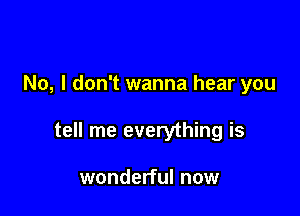 No, I don't wanna hear you

tell me everything is

wonderful now