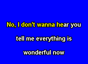 No, I don't wanna hear you

tell me everything is

wonderful now