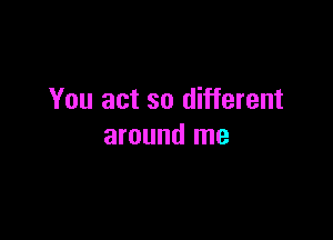 You act so different

around me