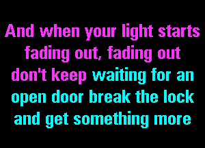 And when your light starts
fading out, fading out
don't keep waiting for an
open door break the lock
and get something more