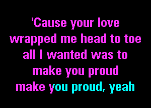 'Cause your love
wrapped me head to too
all I wanted was to
make you proud
make you proud, yeah