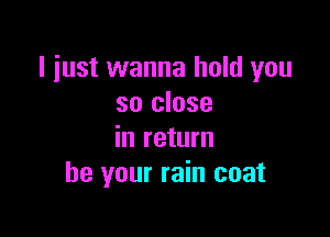 I just wanna hold you
so close

in return
be your rain coat