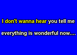 I don't wanna hear you tell me

everything is wonderful now....