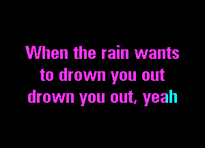 When the rain wants

to drown you out
drown you out, yeah