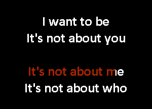 I want to be
It's not about you

It's not about me
It's not about who