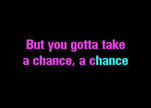 But you gotta take

a chance. a chance