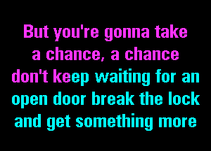 But you're gonna take
a chance, a chance
don't keep waiting for an
open door break the lock
and get something more