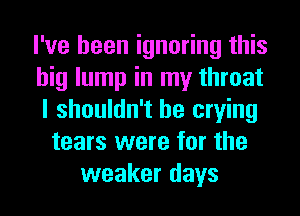 I've been ignoring this
big lump in my throat
I shouldn't be crying
tears were for the
weaker days