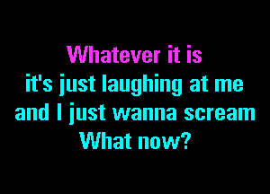 Whatever it is
it's iust laughing at me

and I just wanna scream
What now?