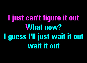 I just can't figure it out
What now?

I guess I'll just wait it out
wait it out