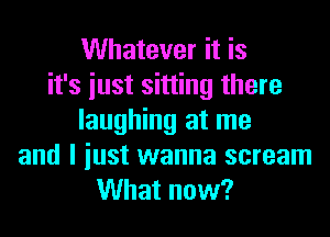 Whatever it is
it's iust sitting there
laughing at me
and I iust wanna scream
What now?