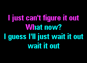 I just can't figure it out
What now?

I guess I'll just wait it out
wait it out