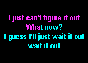 I just can't figure it out
What now?

I guess I'll just wait it out
wait it out