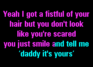 Yeah I got a fistful of your
hair but you don't look
like you're scared
you iust smile and tell me
'daddy it's yours'