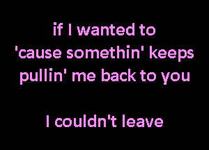 if I wanted to
'cause somethin' keeps

pullin' me back to you

I couldn't leave