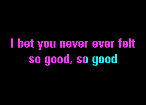 I bet you never ever felt

so good. so good