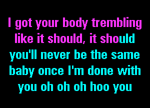 I got your body trembling
like it should, it should
you'll never be the same
hahy once I'm done with
you oh oh oh hoo you