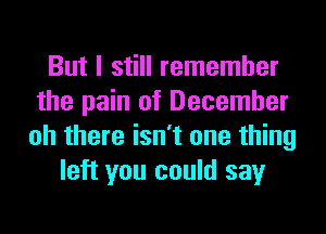 But I still remember
the pain of December
oh there isn't one thing
left you could say