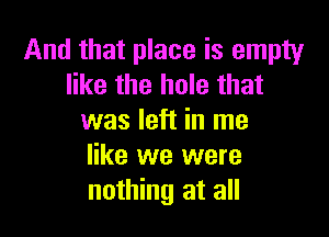And that place is empty
like the hole that

was left in me
like we were
nothing at all