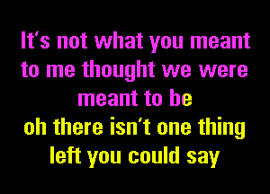 It's not what you meant
to me thought we were
meant to be
oh there isn't one thing
left you could say