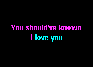 You should've known

I love you