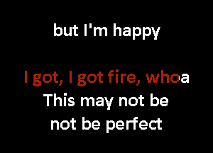 but I'm happy

I got, I got fire, whoa
This may not be
not be perfect