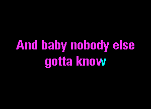 And baby nobody else

gotta know