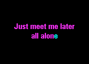 Just meet me later

all alone