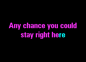 Any chance you could

stay right here