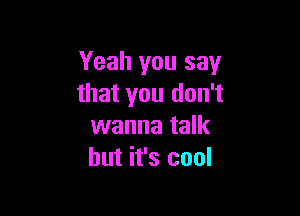 Yeah you say
that you don't

wanna talk
but it's cool