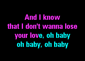 And I know
that I don't wanna lose

your love, oh baby
oh baby, oh baby