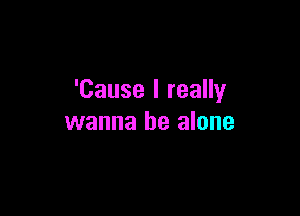 'Cause I really

wanna be alone