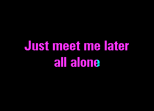 Just meet me later

all alone