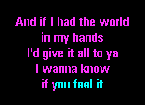 And if I had the world
in my hands

I'd give it all to ya
I wanna know
if you feel it