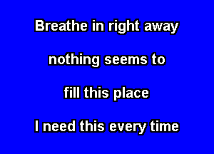 Breathe in right away
nothing seems to

fill this place

I need this every time